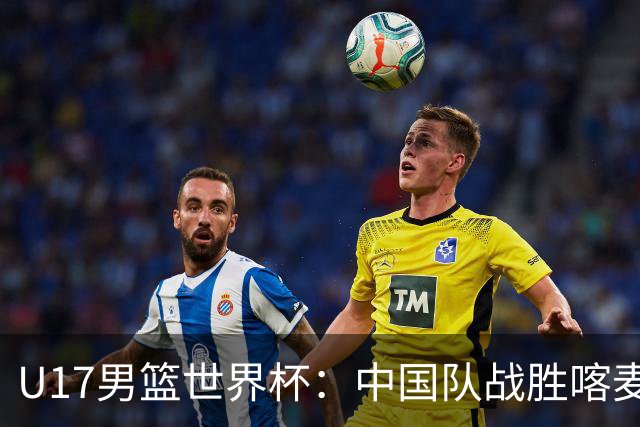 U17男篮世界杯：中国队战胜喀麦隆队